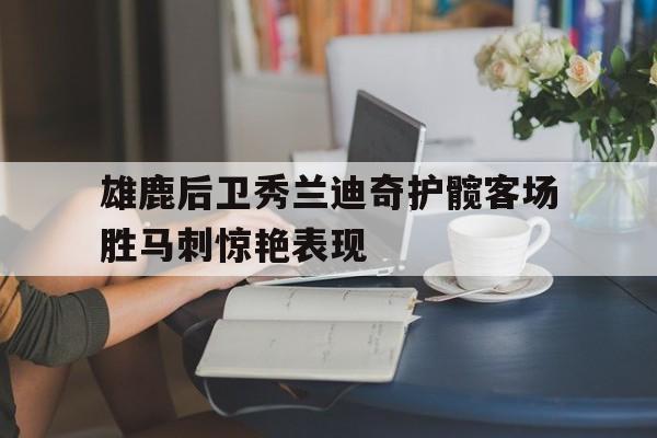 C7娱乐官方网站-包含雄鹿后卫秀兰迪奇护髋客场胜马刺惊艳表现的词条