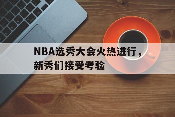 NBA选秀大会火热进行，新秀们接受考验(nba选秀大会火热进行,新秀们接受考验吗)