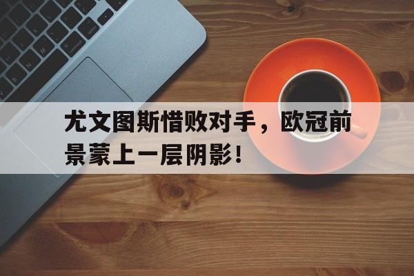 C7娱乐-尤文图斯惜败对手，欧冠前景蒙上一层阴影！(尤文图斯欧冠2022)