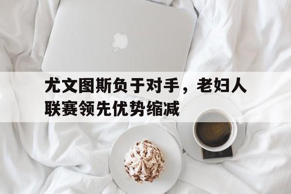 C7娱乐官方网站-包含尤文图斯负于对手，老妇人联赛领先优势缩减的词条