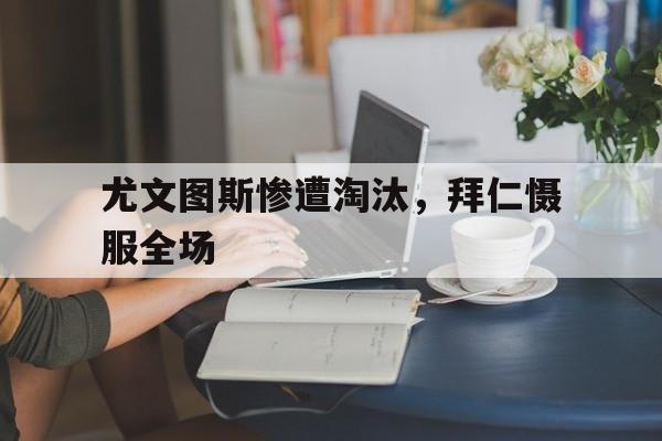 尤文图斯惨遭淘汰，拜仁慑服全场(尤文图斯三比二逆转马德里竞技视频)