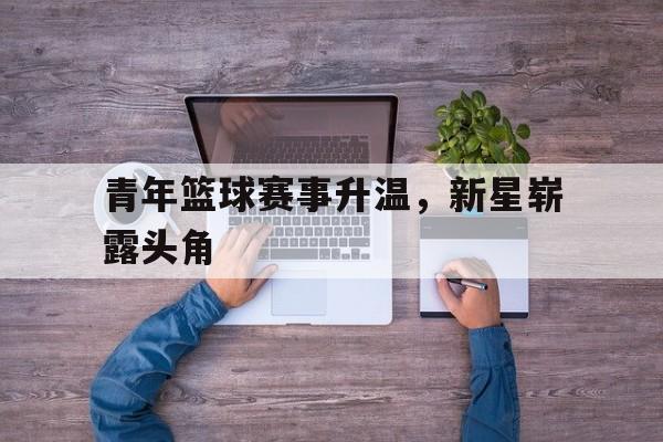 关于青年篮球赛事升温,新星崭露头角的信息 关于青年篮球赛事升温,新星崭露头角的信息